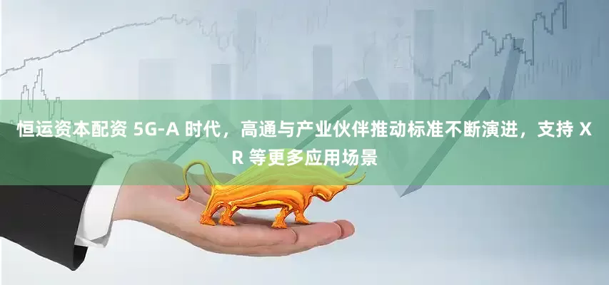 恒运资本配资 5G-A 时代，高通与产业伙伴推动标准不断演进，支持 XR 等更多应用场景
