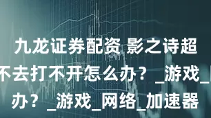 九龙证券配资 影之诗超凡世界进不去打不开怎么办？_游戏_网络_加速器
