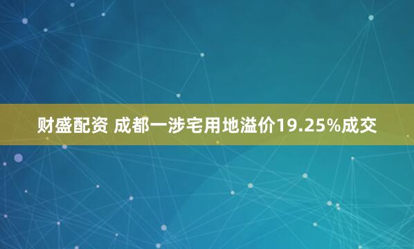财盛配资 成都一涉宅用地溢价19.25%成交
