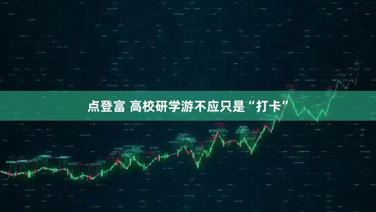 点登富 高校研学游不应只是“打卡”