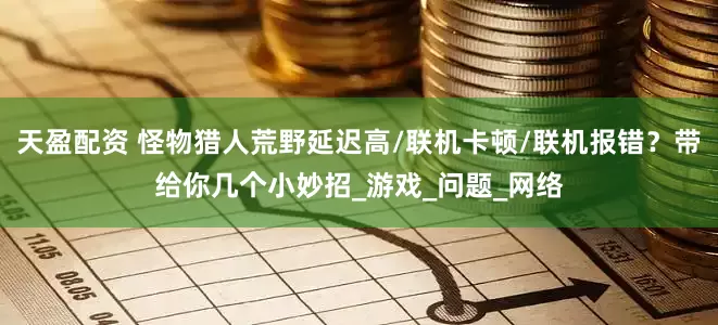 天盈配资 怪物猎人荒野延迟高/联机卡顿/联机报错？带给你几个小妙招_游戏_问题_网络