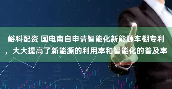峪科配资 国电南自申请智能化新能源车棚专利，大大提高了新能源的利用率和智能化的普及率