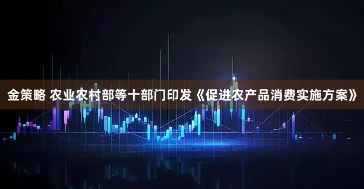 金策略 农业农村部等十部门印发《促进农产品消费实施方案》