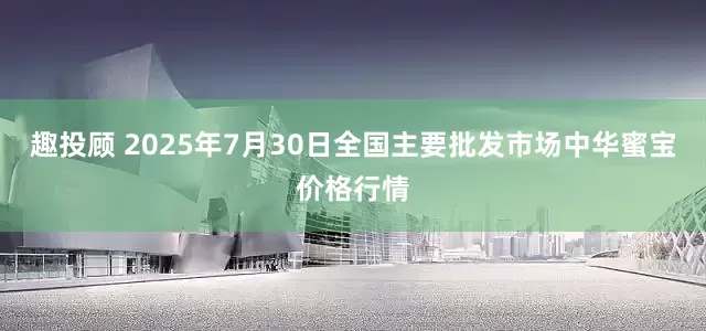 趣投顾 2025年7月30日全国主要批发市场中华蜜宝价格行情