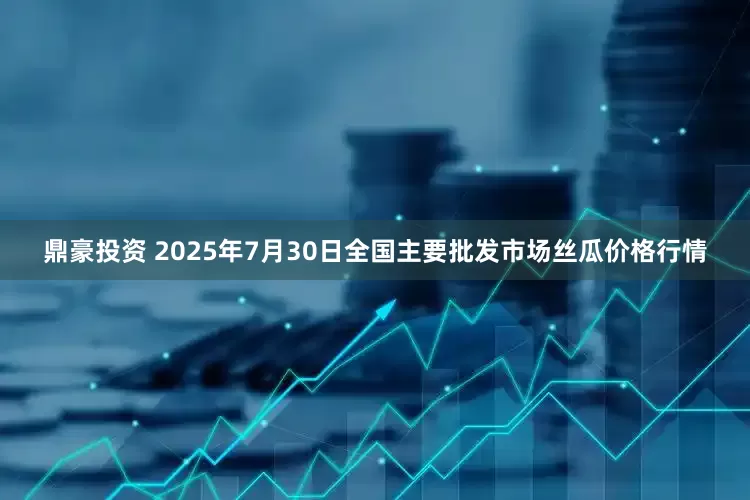 鼎豪投资 2025年7月30日全国主要批发市场丝瓜价格行情