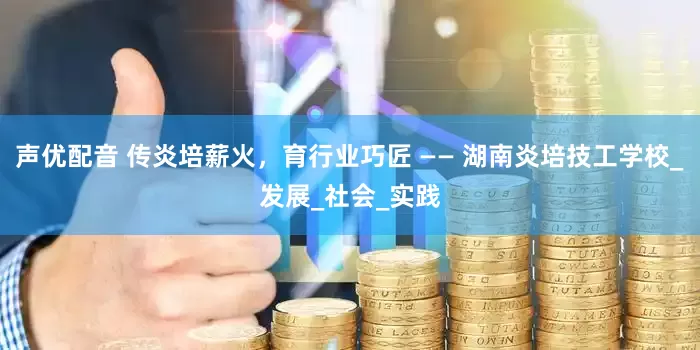 声优配音 传炎培薪火，育行业巧匠 —— 湖南炎培技工学校_发展_社会_实践