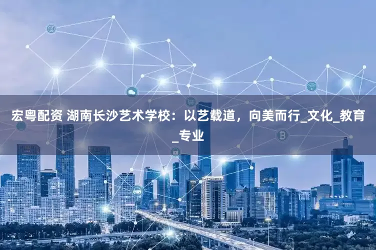 宏粤配资 湖南长沙艺术学校：以艺载道，向美而行_文化_教育_专业