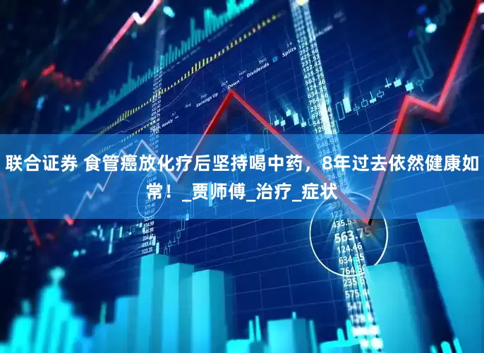 联合证券 食管癌放化疗后坚持喝中药，8年过去依然健康如常！_贾师傅_治疗_症状