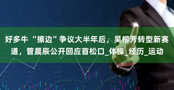 好多牛 “擦边”争议大半年后，吴柳芳转型新赛道，管晨辰公开回应首松口_体操_经历_运动