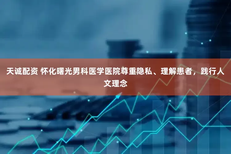 天诚配资 怀化曙光男科医学医院尊重隐私、理解患者，践行人文理念