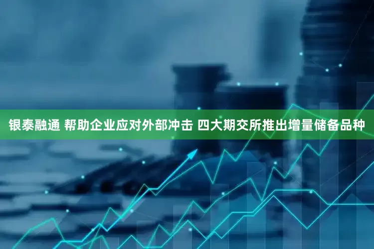 银泰融通 帮助企业应对外部冲击 四大期交所推出增量储备品种