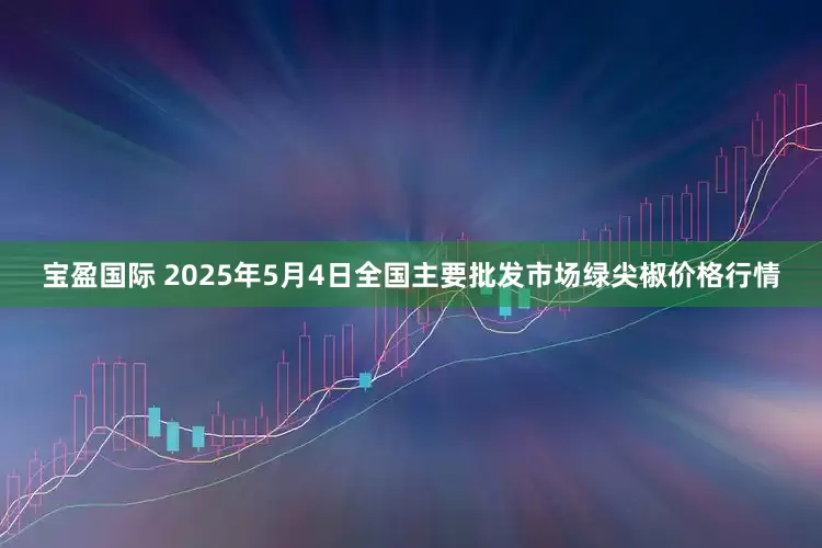 宝盈国际 2025年5月4日全国主要批发市场绿尖椒价格行情