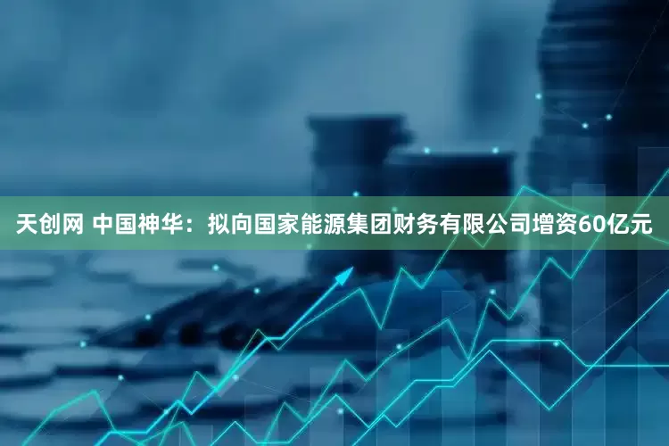 天创网 中国神华：拟向国家能源集团财务有限公司增资60亿元