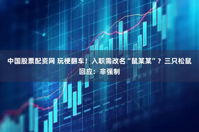 中国股票配资网 玩梗翻车！入职需改名“鼠某某”？三只松鼠回应：非强制
