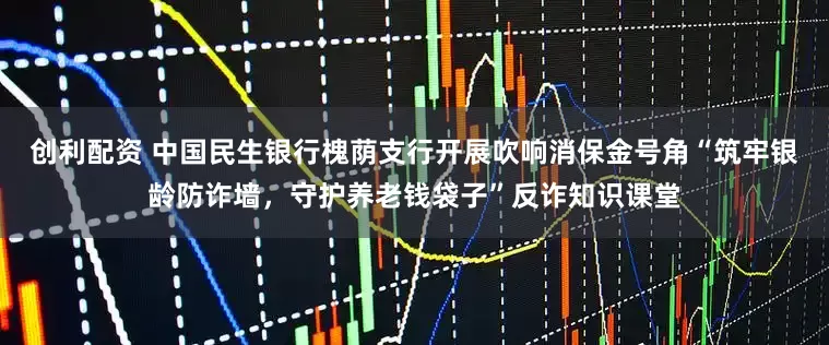 创利配资 中国民生银行槐荫支行开展吹响消保金号角“筑牢银龄防诈墙，守护养老钱袋子”反诈知识课堂