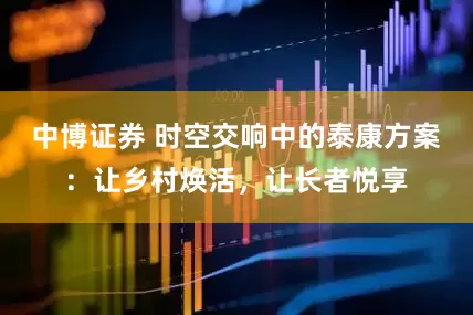中博证券 时空交响中的泰康方案：让乡村焕活，让长者悦享