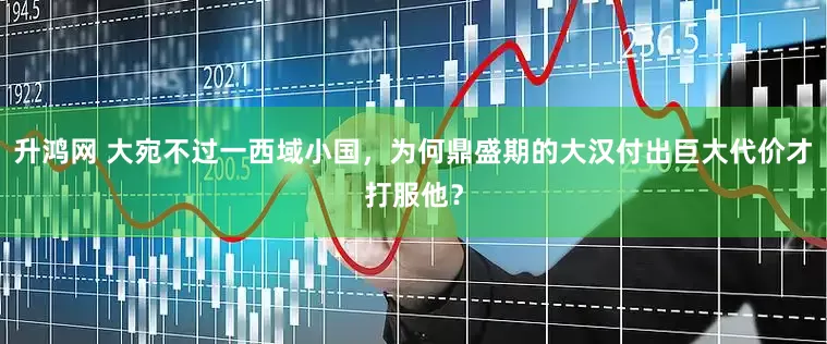 升鸿网 大宛不过一西域小国，为何鼎盛期的大汉付出巨大代价才打服他？