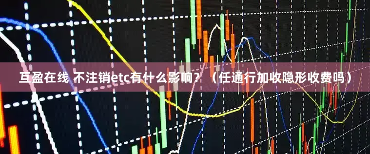 互盈在线 不注销etc有什么影响？（任通行加收隐形收费吗）