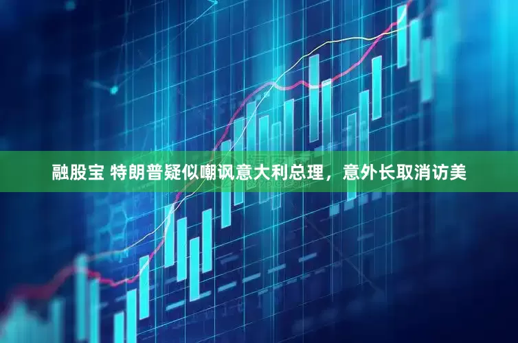 融股宝 特朗普疑似嘲讽意大利总理，意外长取消访美